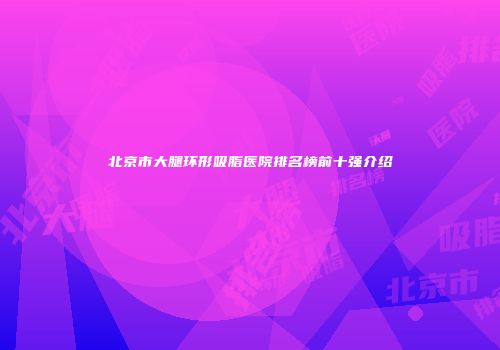 北京市大腿环形吸脂医院排名榜前十强介绍