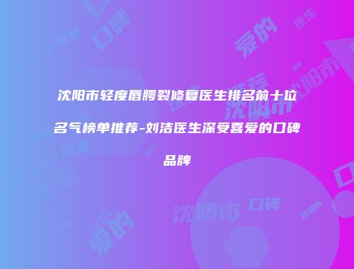 沈阳市轻度唇腭裂修复医生排名前十位名气榜单推荐-刘洁医生深受喜爱的口碑品牌
