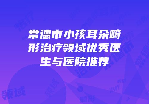 常德市小孩耳朵畸形治疗领域优秀医生与医院推荐
