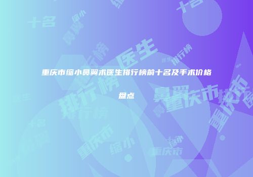 重庆市缩小鼻翼术医生排行榜前十名及手术价格盘点