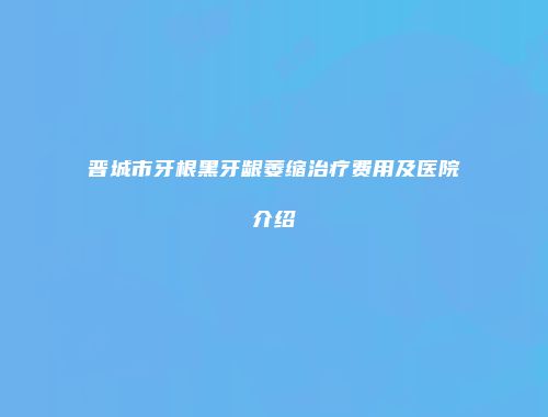 晋城市牙根黑牙龈萎缩治疗费用及医院介绍