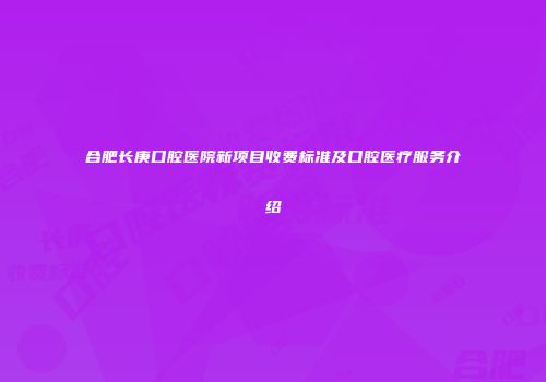 合肥长庚口腔医院新项目收费标准及口腔医疗服务介绍