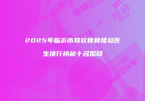 2025年临沂市耳软骨骨隆鼻医生排行榜前十名揭晓