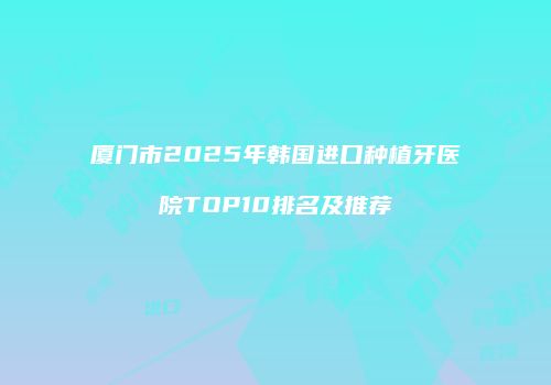 厦门市2025年韩国进口种植牙医院TOP10排名及推荐