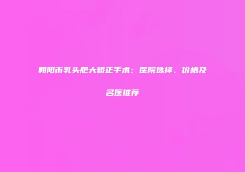 朝阳市乳头肥大矫正手术：医院选择、价格及名医推荐