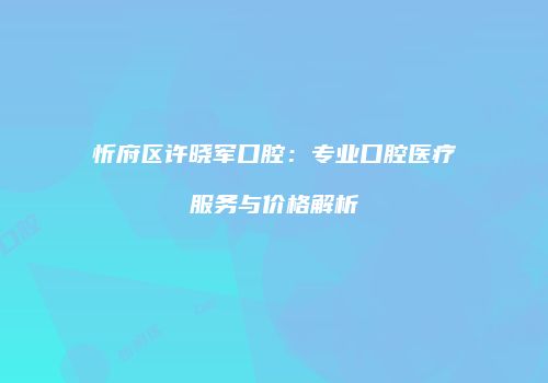 忻府区许晓军口腔：专业口腔医疗服务与价格解析