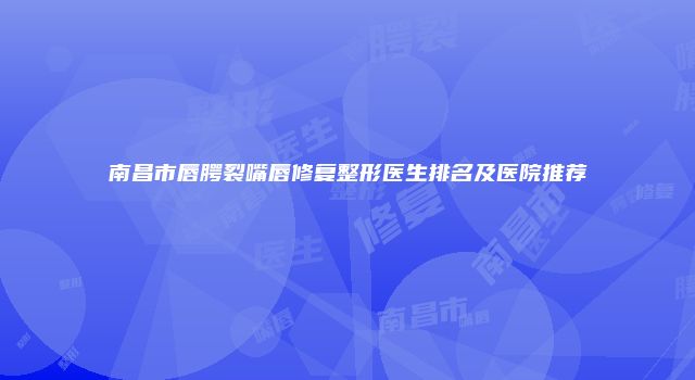 南昌市唇腭裂嘴唇修复整形医生排名及医院推荐