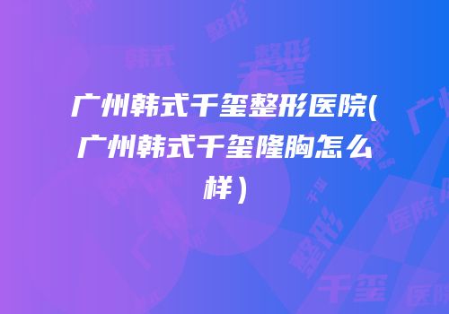 广州韩式千玺整形医院(广州韩式千玺隆胸怎么样）