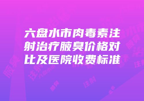 六盘水市肉毒素注射治疗腋臭价格对比及医院收费标准