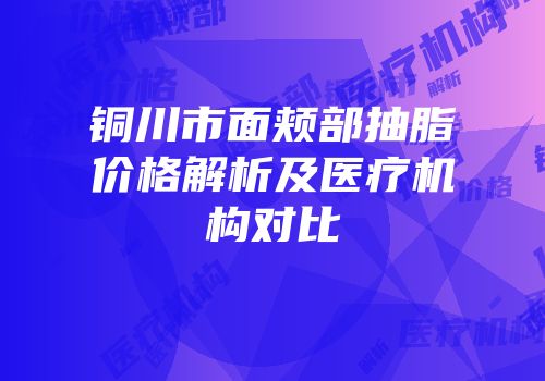 铜川市面颊部抽脂价格解析及医疗机构对比