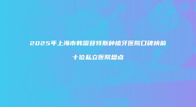 2025年上海市韩国登特斯种植牙医院口碑榜前十位私立医院盘点