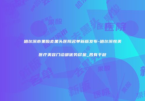 哈尔滨市果酸去黑头医院名单新版发布-哈尔滨悦美医疗美容门诊部优势尽显_各有千秋