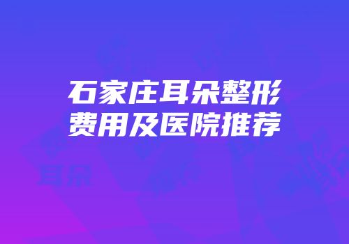 石家庄耳朵整形费用及医院推荐