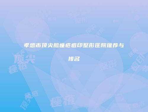 孝感市顶尖脸痤疮痘印整形医院推荐与排名