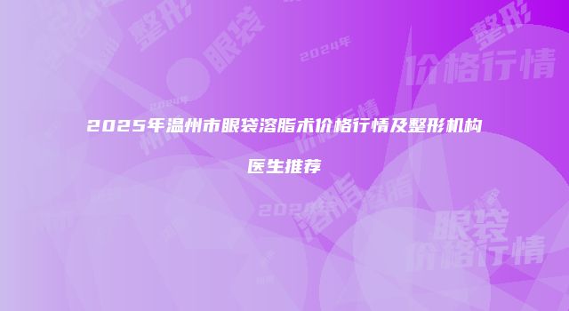 2025年温州市眼袋溶脂术价格行情及整形机构医生推荐