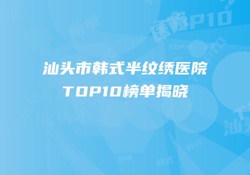 汕头市韩式半纹绣医院TOP10榜单揭晓