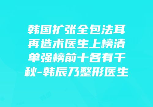 韩国扩张全包法耳再造术医生上榜清单强榜前十各有千秋-韩辰乃整形医生
