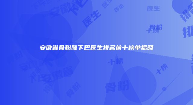 安徽省骨粉隆下巴医生排名前十榜单揭晓