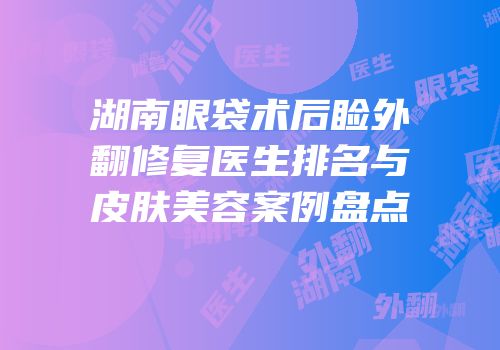 湖南眼袋术后睑外翻修复医生排名与皮肤美容案例盘点