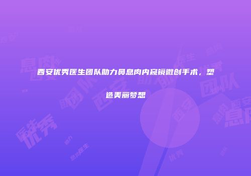 西安优秀医生团队助力鼻息肉内窥镜微创手术，塑造美丽梦想