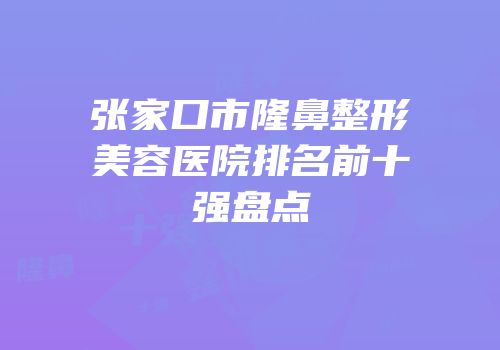 张家口市隆鼻整形美容医院排名前十强盘点