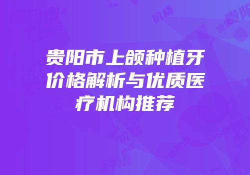 贵阳市上颌种植牙价格解析与优质医疗机构推荐