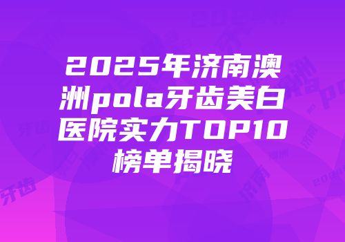 2025年济南澳洲pola牙齿美白医院实力TOP10榜单揭晓