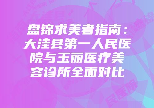 盘锦求美者指南：大洼县第一人民医院与玉丽医疗美容诊所全面对比