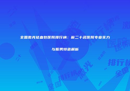 全国激光祛血包医院排行榜：前二十名医院专业实力与服务特色解析