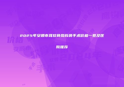 2025年安顺市耳软骨鹰钩鼻手术价格一览及医院推荐