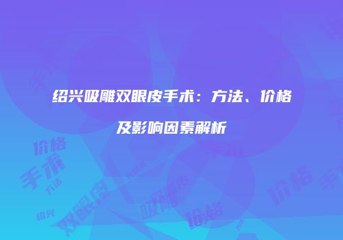绍兴吸雕双眼皮手术：方法、价格及影响因素解析