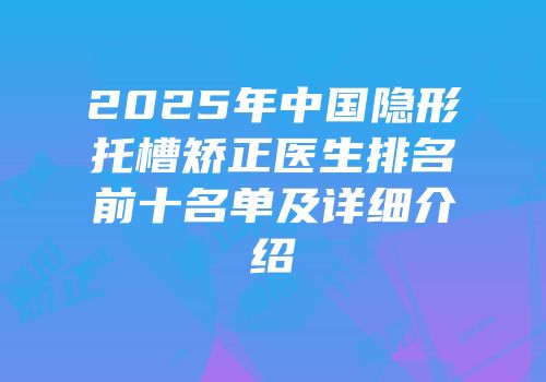 2025年中国隐形托槽矫正医生排名前十名单及详细介绍