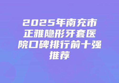 2025年南充市正雅隐形牙套医院口碑排行前十强推荐