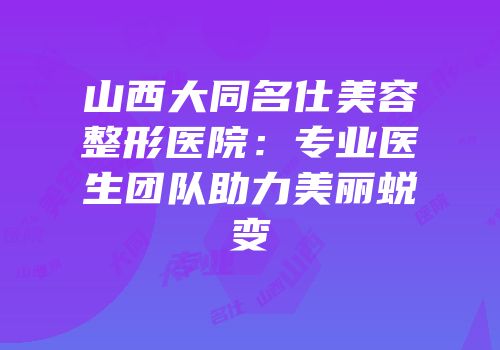 山西大同名仕美容整形医院：专业医生团队助力美丽蜕变