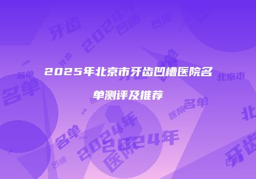 2025年北京市牙齿凹槽医院名单测评及推荐