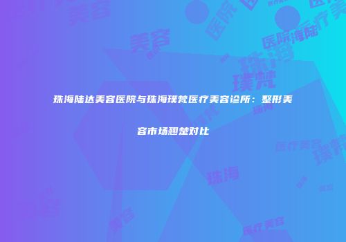 珠海陆达美容医院与珠海璞梵医疗美容诊所：整形美容市场翘楚对比