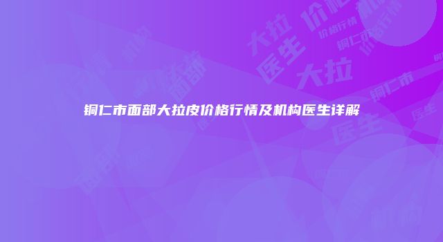 铜仁市面部大拉皮价格行情及机构医生详解