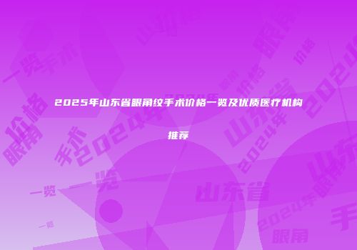 2025年山东省眼角纹手术价格一览及优质医疗机构推荐