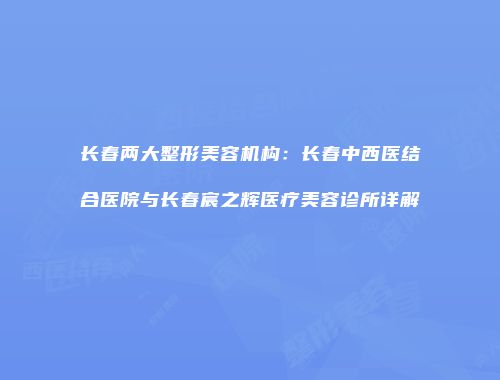 长春两大整形美容机构：长春中西医结合医院与长春宸之辉医疗美容诊所详解