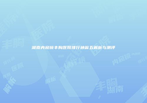 湖南内窥镜丰胸医院排行榜前五解析与测评