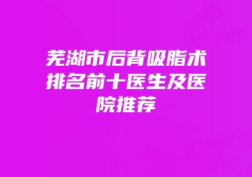芜湖市后背吸脂术排名前十医生及医院推荐