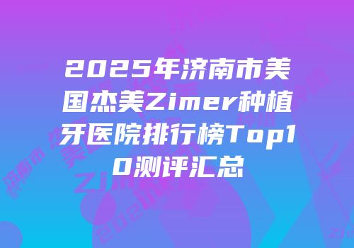 2025年济南市美国杰美Zimer种植牙医院排行榜Top10测评汇总