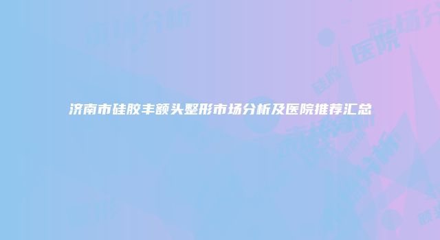 济南市硅胶丰额头整形市场分析及医院推荐汇总