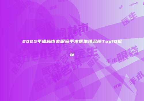 2025年榆林市去眼袋手术医生排名榜Top10推荐