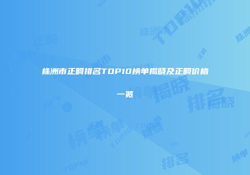 株洲市正畸排名TOP10榜单揭晓及正畸价格一览