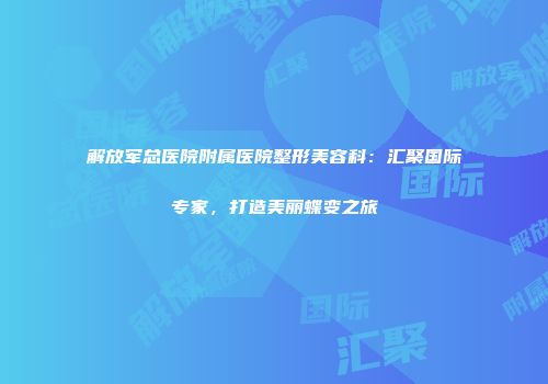 解放军总医院附属医院整形美容科：汇聚国际专家，打造美丽蝶变之旅