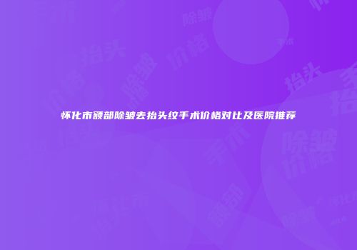 怀化市额部除皱去抬头纹手术价格对比及医院推荐