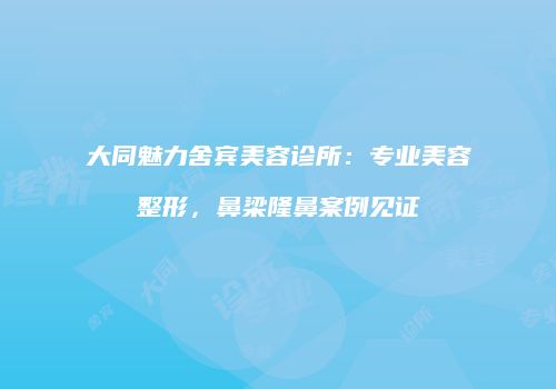 大同魅力舍宾美容诊所：专业美容整形，鼻梁隆鼻案例见证