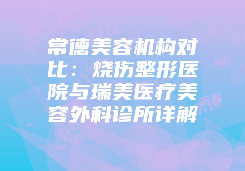 常德美容机构对比：烧伤整形医院与瑞美医疗美容外科诊所详解