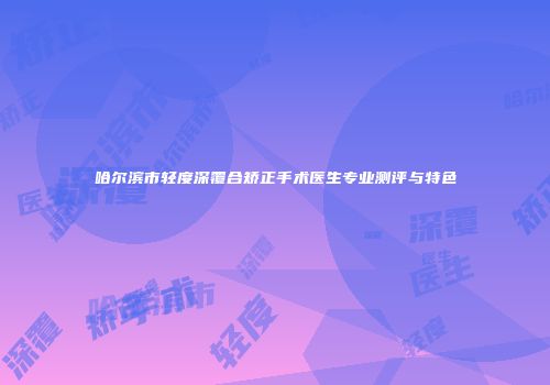 哈尔滨市轻度深覆合矫正手术医生专业测评与特色